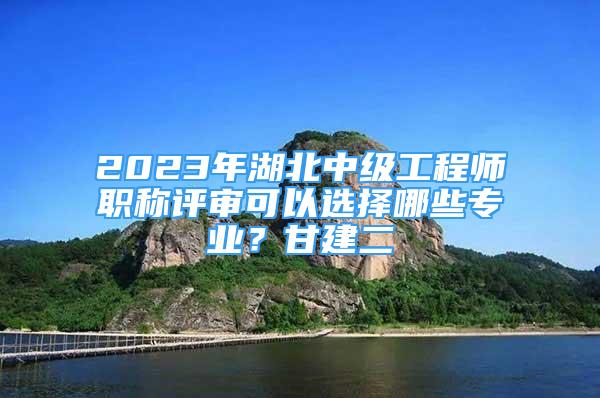 2023年湖北中級工程師職稱評審可以選擇哪些專業(yè)？甘建二