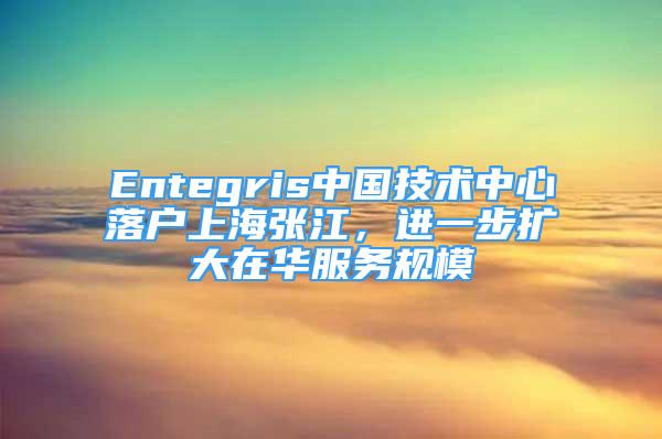 Entegris中國(guó)技術(shù)中心落戶上海張江，進(jìn)一步擴(kuò)大在華服務(wù)規(guī)模