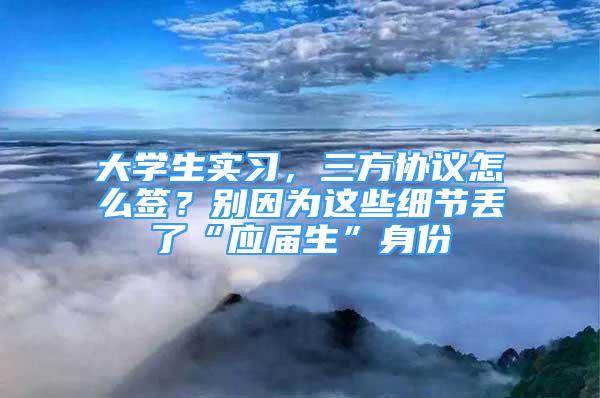 大學(xué)生實習(xí)，三方協(xié)議怎么簽？別因為這些細節(jié)丟了“應(yīng)屆生”身份