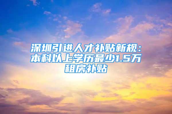 深圳引進(jìn)人才補(bǔ)貼新規(guī)：本科以上學(xué)歷最少1.5萬租房補(bǔ)貼