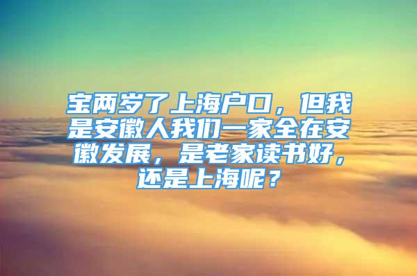 寶兩歲了上海戶口，但我是安徽人我們一家全在安徽發(fā)展，是老家讀書好，還是上海呢？