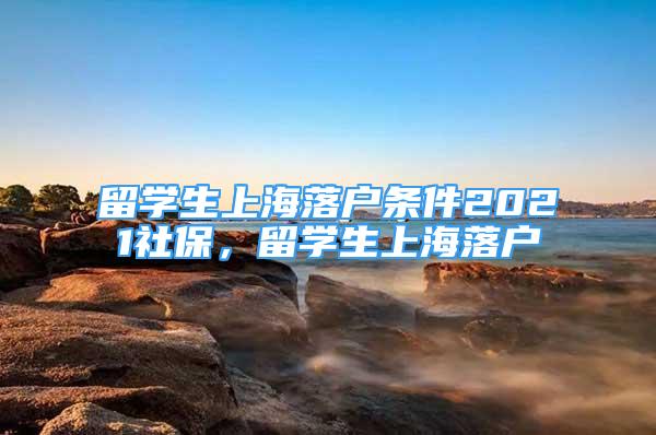 留學(xué)生上海落戶條件2021社保，留學(xué)生上海落戶