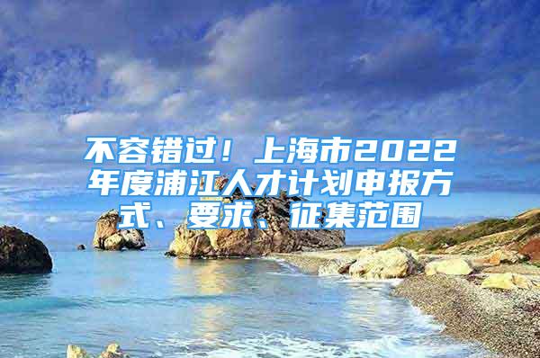 不容錯(cuò)過(guò)！上海市2022年度浦江人才計(jì)劃申報(bào)方式、要求、征集范圍