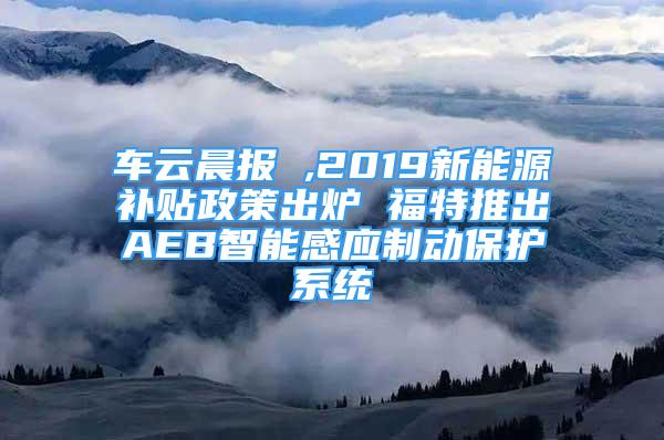 車云晨報 ,2019新能源補貼政策出爐 福特推出AEB智能感應(yīng)制動保護(hù)系統(tǒng)