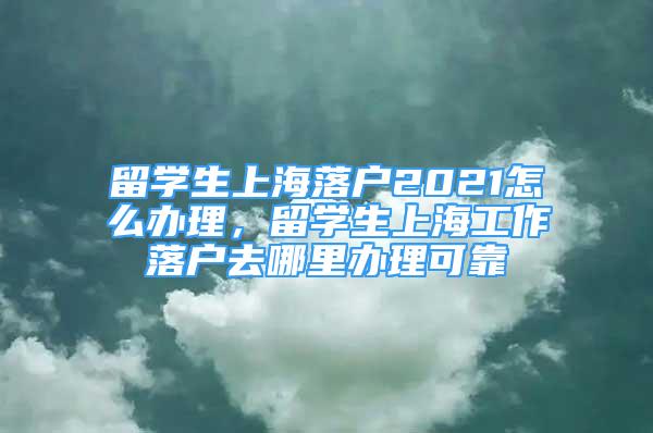 留學(xué)生上海落戶2021怎么辦理，留學(xué)生上海工作落戶去哪里辦理可靠