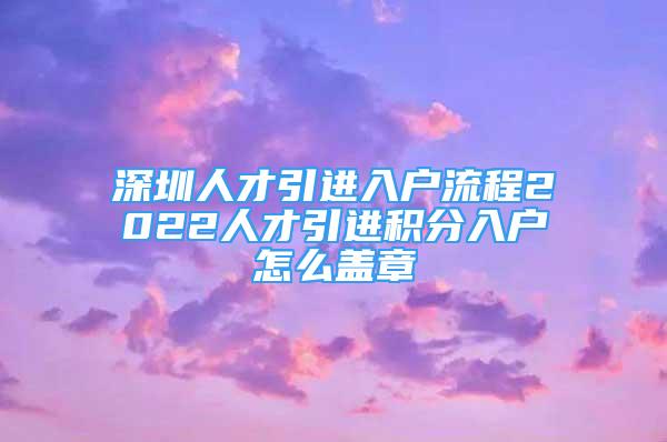 深圳人才引進入戶流程2022人才引進積分入戶怎么蓋章