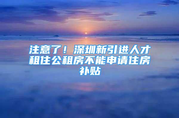 注意了！深圳新引進人才租住公租房不能申請住房補貼