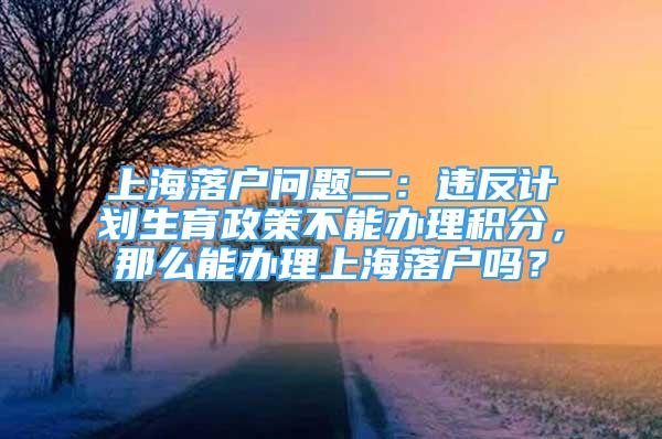 上海落戶問題二：違反計(jì)劃生育政策不能辦理積分，那么能辦理上海落戶嗎？