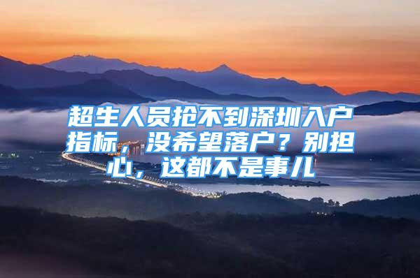 超生人員搶不到深圳入戶指標，沒希望落戶？別擔心，這都不是事兒