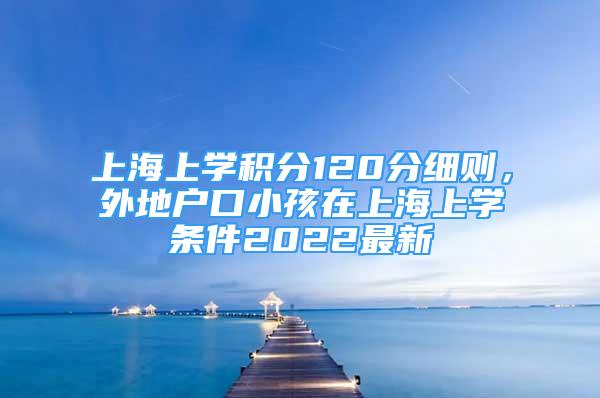 上海上學(xué)積分120分細(xì)則，外地戶口小孩在上海上學(xué)條件2022最新