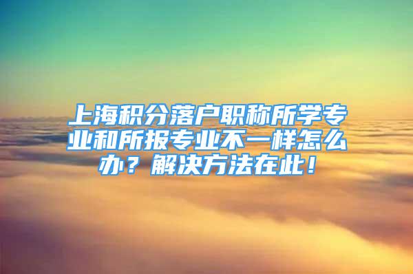 上海積分落戶職稱所學(xué)專業(yè)和所報專業(yè)不一樣怎么辦？解決方法在此！