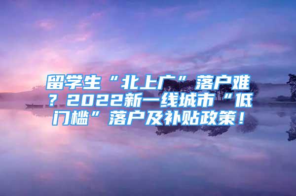 留學(xué)生“北上廣”落戶難？2022新一線城市“低門檻”落戶及補(bǔ)貼政策！