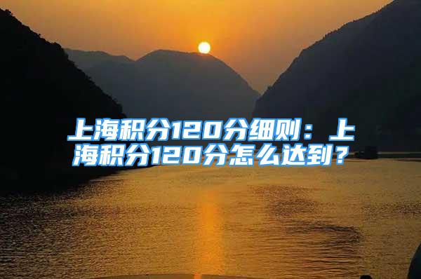 上海積分120分細(xì)則：上海積分120分怎么達(dá)到？