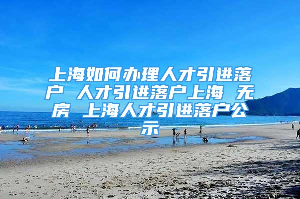 上海如何辦理人才引進落戶 人才引進落戶上海 無房 上海人才引進落戶公示