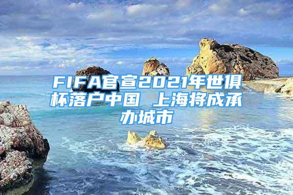 FIFA官宣2021年世俱杯落戶中國 上海將成承辦城市