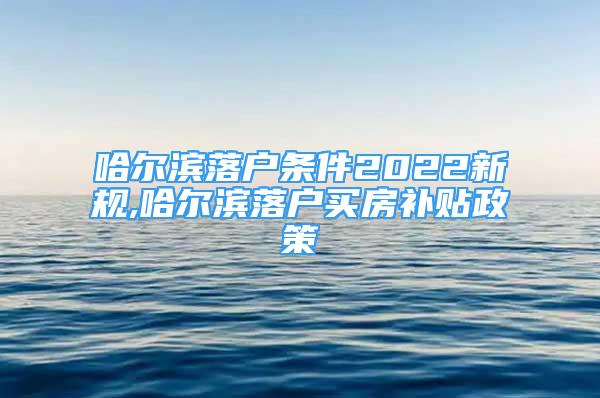 哈爾濱落戶條件2022新規(guī),哈爾濱落戶買房補貼政策