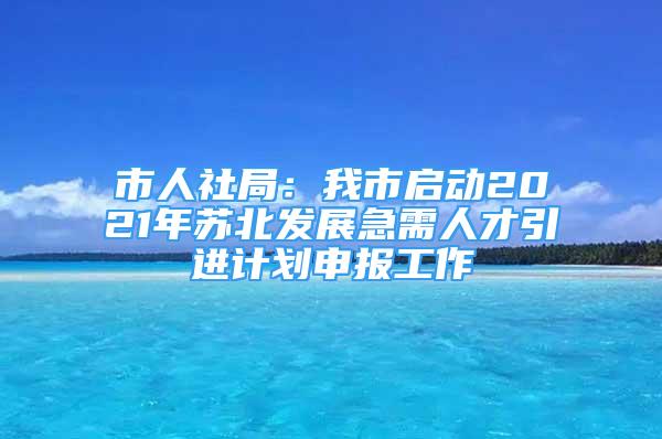 市人社局：我市啟動2021年蘇北發(fā)展急需人才引進(jìn)計劃申報工作