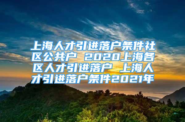 上海人才引進(jìn)落戶條件社區(qū)公共戶 2020上海各區(qū)人才引進(jìn)落戶 上海人才引進(jìn)落戶條件2021年