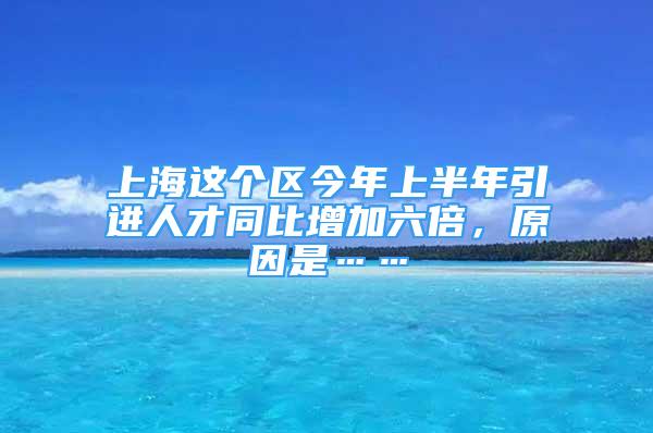 上海這個(gè)區(qū)今年上半年引進(jìn)人才同比增加六倍，原因是……