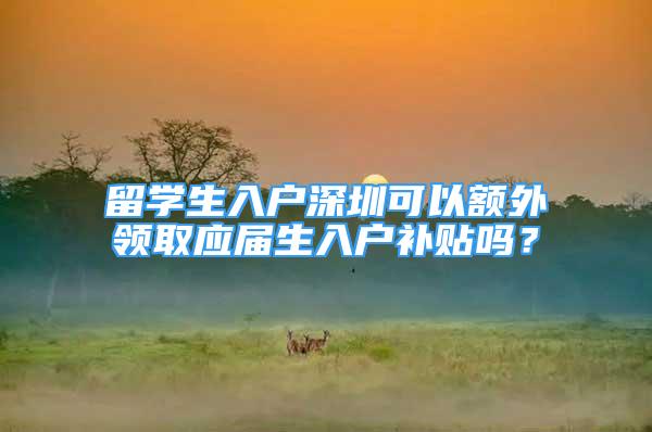 留學生入戶深圳可以額外領(lǐng)取應屆生入戶補貼嗎？