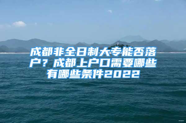 成都非全日制大專能否落戶？成都上戶口需要哪些有哪些條件2022