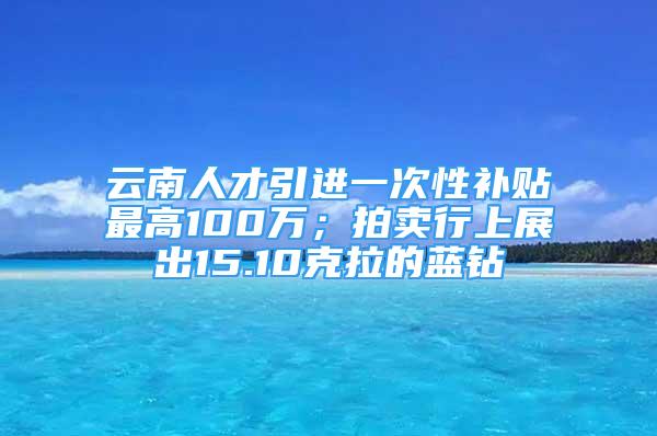 云南人才引進(jìn)一次性補(bǔ)貼最高100萬(wàn)；拍賣行上展出15.10克拉的藍(lán)鉆