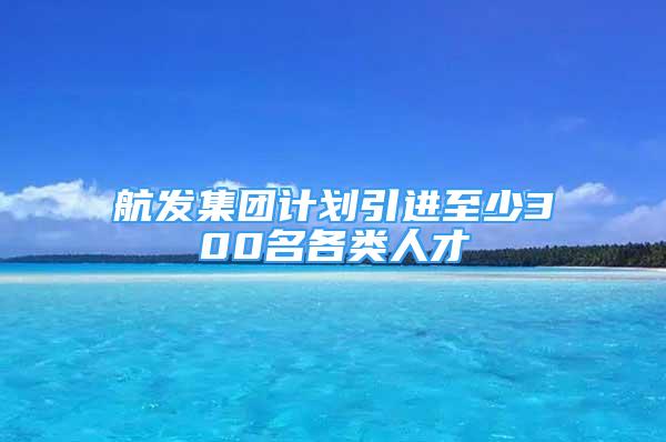 航發(fā)集團計劃引進至少300名各類人才