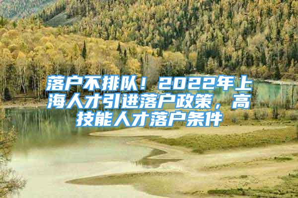 落戶不排隊！2022年上海人才引進落戶政策，高技能人才落戶條件