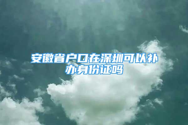 安徽省戶口在深圳可以補辦身份證嗎