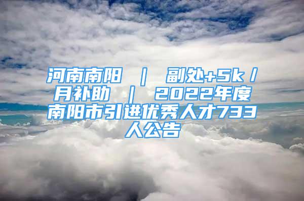 河南南陽 ｜ 副處+5k／月補助 ｜ 2022年度南陽市引進優(yōu)秀人才733人公告