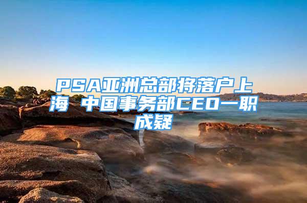 PSA亞洲總部將落戶上海 中國事務部CEO一職成疑