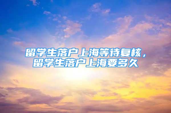 留學生落戶上海等待復核，留學生落戶上海要多久