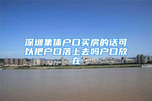 深圳集體戶口買房的話可以把戶口落上去嗎戶口放在