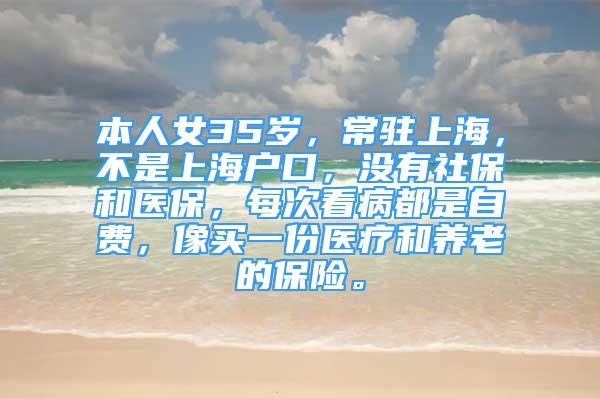 本人女35歲，常駐上海，不是上海戶口，沒有社保和醫(yī)保，每次看病都是自費(fèi)，像買一份醫(yī)療和養(yǎng)老的保險(xiǎn)。