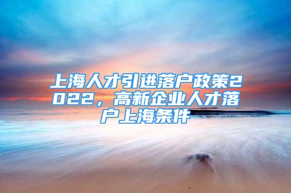 上海人才引進(jìn)落戶政策2022，高新企業(yè)人才落戶上海條件