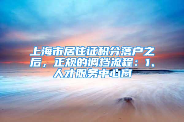 上海市居住證積分落戶之后，正規(guī)的調(diào)檔流程：1、人才服務(wù)中心窗