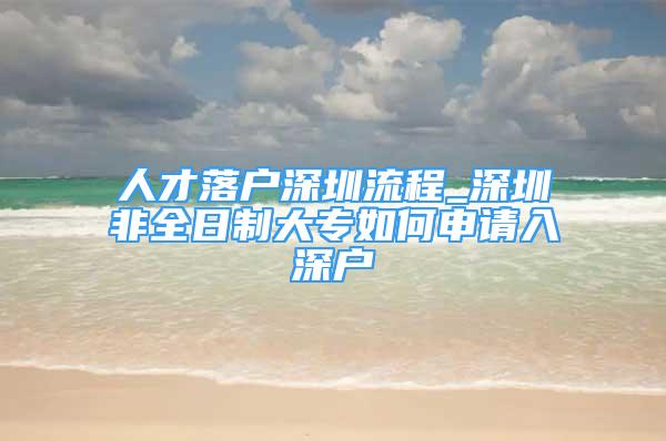 人才落戶深圳流程_深圳非全日制大專如何申請入深戶