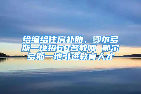 給編給住房補助，鄂爾多斯一地招60名教師 鄂爾多斯一地引進教育人才