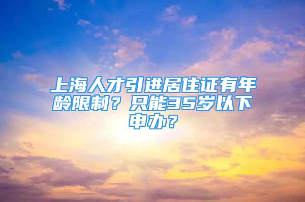 上海人才引進(jìn)居住證有年齡限制？只能35歲以下申辦？