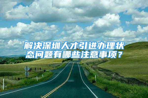 解決深圳人才引進辦理狀態(tài)問題有哪些注意事項？