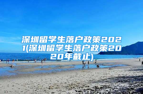 深圳留學生落戶政策2021(深圳留學生落戶政策2020年截止)