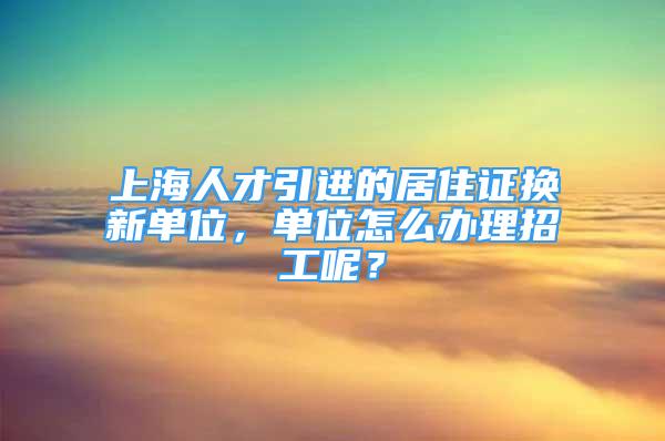 上海人才引進的居住證換新單位，單位怎么辦理招工呢？