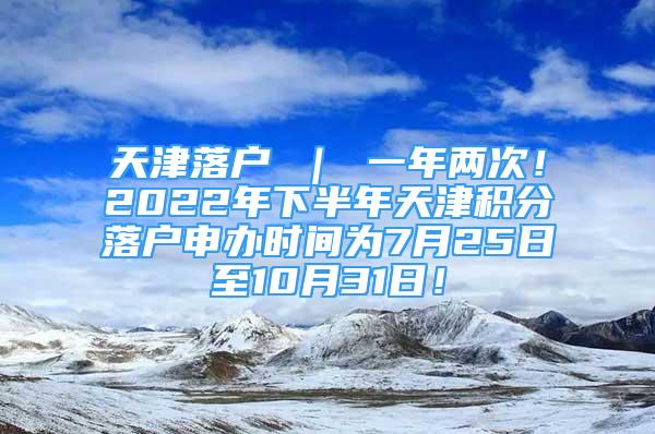 天津落戶 ｜ 一年兩次！2022年下半年天津積分落戶申辦時間為7月25日至10月31日！