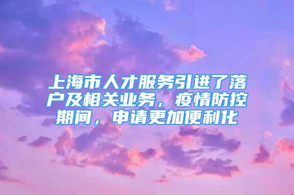 上海市人才服務引進了落戶及相關業(yè)務，疫情防控期間，申請更加便利化