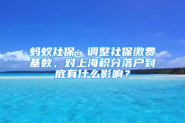 螞蟻社保：調(diào)整社保繳費(fèi)基數(shù)，對(duì)上海積分落戶到底有什么影響？