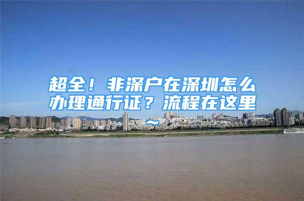 超全！非深戶在深圳怎么辦理通行證？流程在這里~