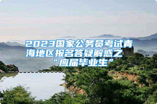 2023國家公務員考試青海地區(qū)報名答疑解惑之“應屆畢業(yè)生”