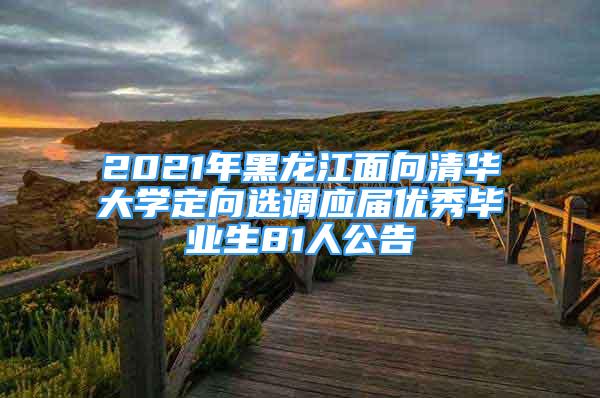 2021年黑龍江面向清華大學(xué)定向選調(diào)應(yīng)屆優(yōu)秀畢業(yè)生81人公告