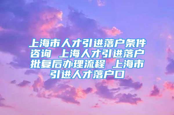 上海市人才引進落戶條件咨詢 上海人才引進落戶批復(fù)后辦理流程 上海市引進人才落戶口