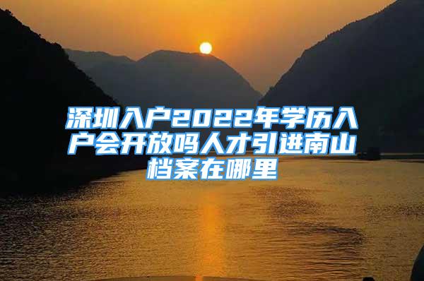 深圳入戶2022年學歷入戶會開放嗎人才引進南山檔案在哪里